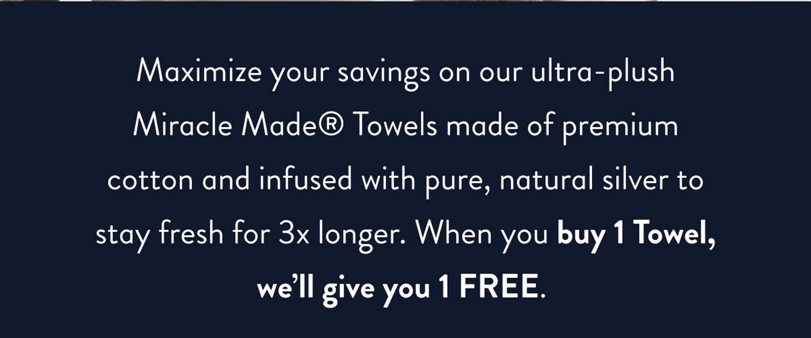 Maximize your savings on our ultra-plush Miracle Made Towels made of premium cotton and infused with pure, natural silver to stay fresh for 3x longer. When you buy 1 Towel, we'll give you 1 FREE.