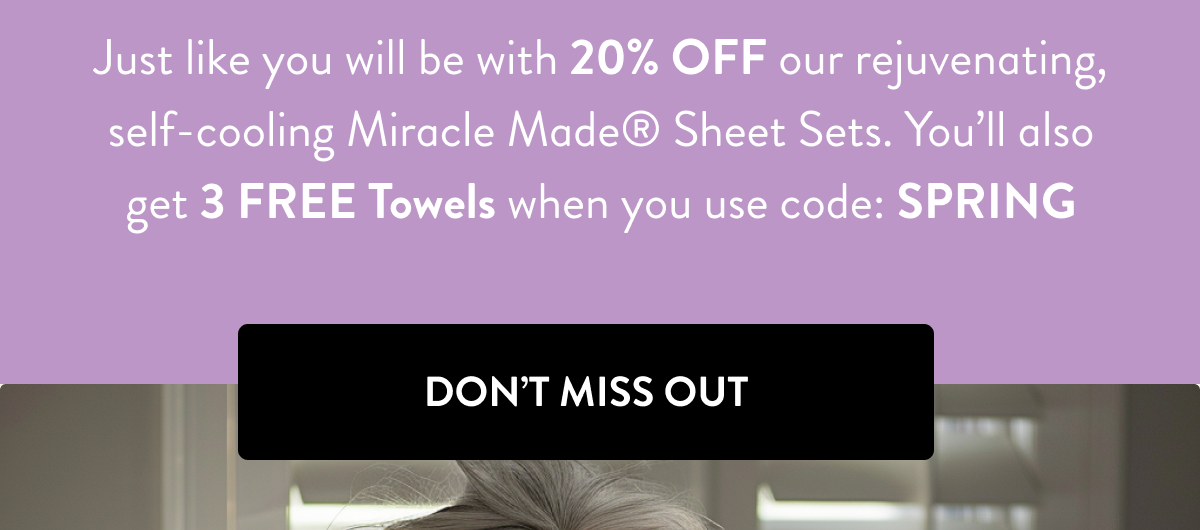 Just like you will be with 20% OFF our rejuvenating, self-cooling Miracle Made Sheet Sets. You'll also get 3 FREE Towels when you use code: SPRING | Don't Miss Out