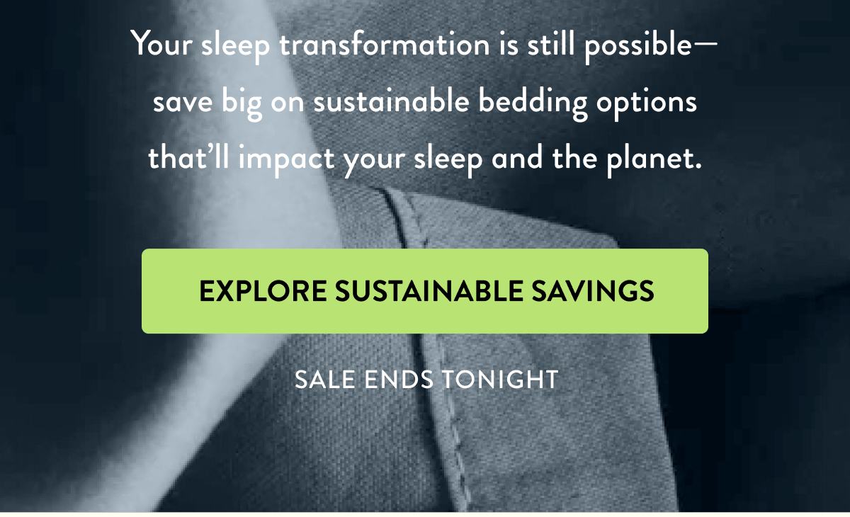 Your sleep transformation is still possible—save big on sustainable bedding options that 'll impact your sleep and the planet. | EXPLORE SUSTAINABLE SAVINGS | SALE ENDS TONIGHT