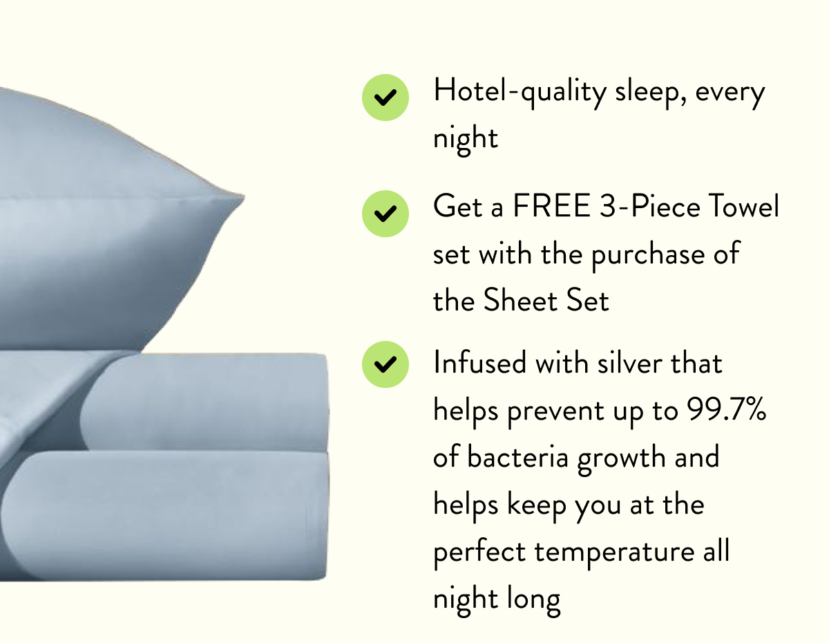 Hotel-quality sleep, every night | Get a FREE 3-Piece Towel set with the purchase of the Sheet Set | Infused with silver that helps prevent up to 99.7% of bacteria growth and helps keep you at the perfect temperature all night long