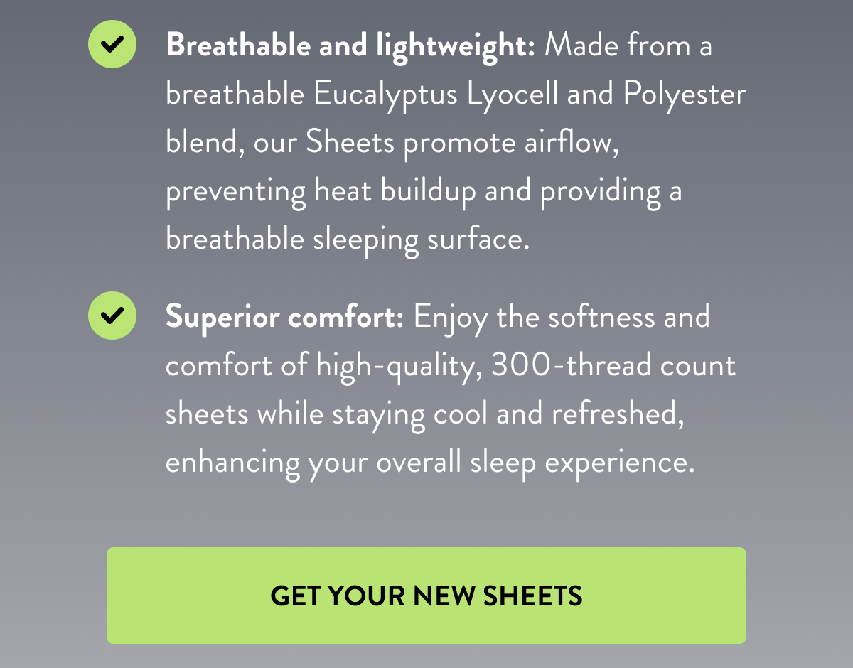 Breathable and lightweight: Made from a breathable Eucalyptus Lyocell and Polyester blend, out Sheets promote airflow, preventing heat buildup and providing a breathable sleeping surface. | Superior comfort: Enjoy the softness and comfort of high-quality, 300-thread count sheets while staying cool and refreshed, enhancing your overall sleep experience. | GET YOUR NEW SHEETS