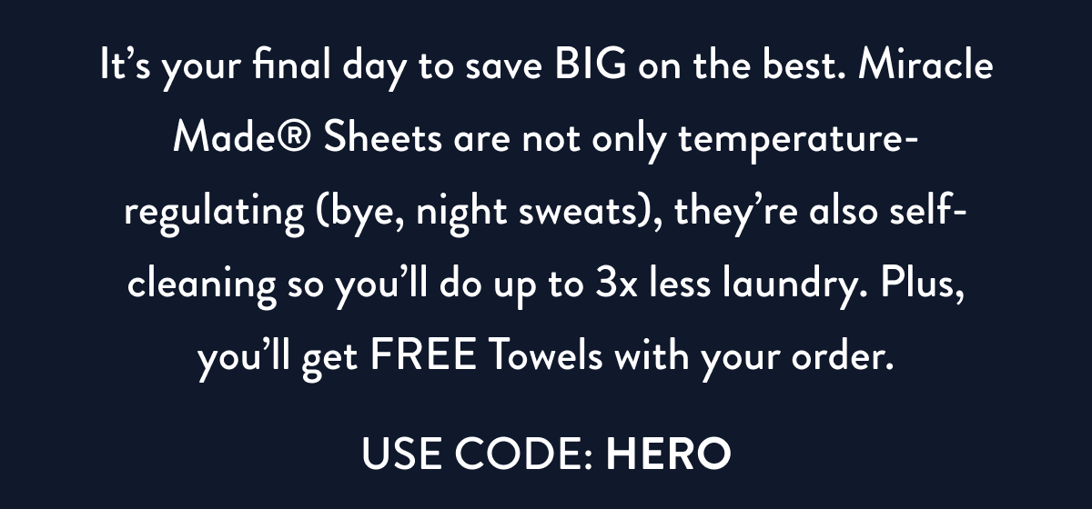 It's your final day to save BIG on the best. Miracle Made Sheets are not only temperature-regulating (bye, night sweats), they're also self-cleaning so you'll do up to 3x less laundry. Plus, you'll get FREE Towels with your order. | USE CODE: HERO