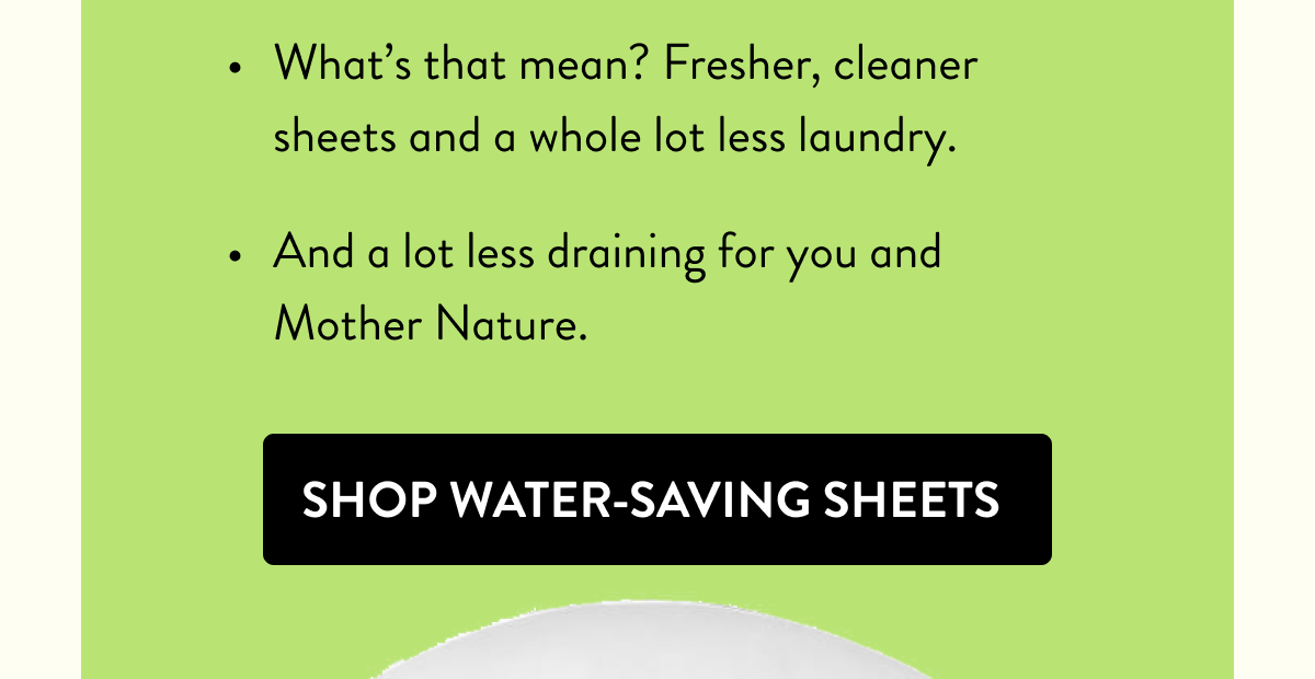 What's that mean? Fresher, cleaner sheets and a whole lot less laundry. | And a lot less draining for you and Mother Nature. | Shop Water-Saving Sheets