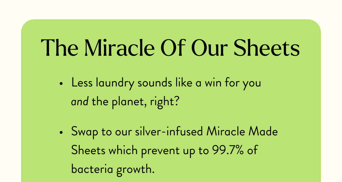 The Miracle Of Our Sheets | Less laundry sounds like a win for you and the planet, right? | Swap to our silver-infused Miracle Made Sheets which prevent up to 99.7% of bacteria growth.