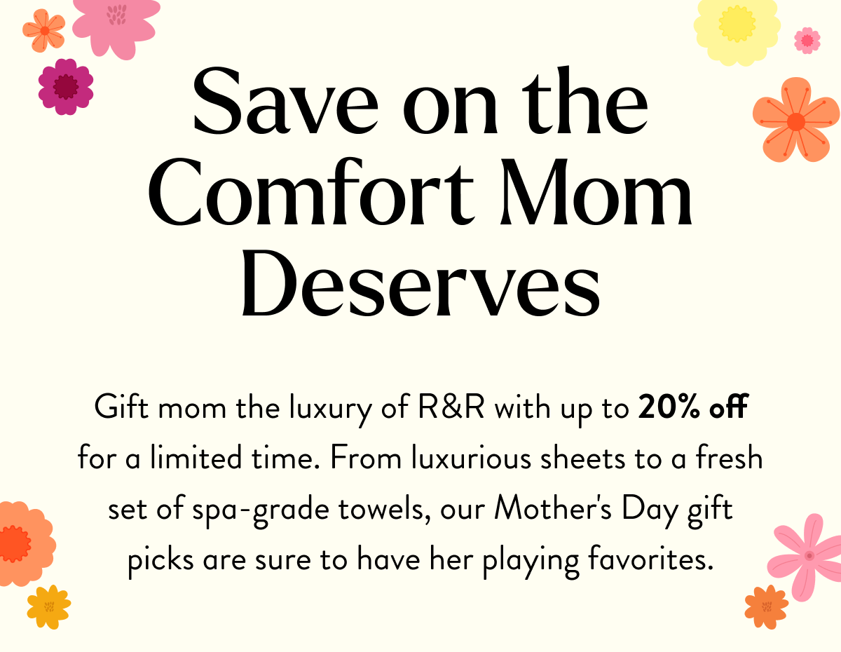 Save on the Comfort Mom Deserves | Gift mom the luxury of R&R with up to 20% off for a limited time. From luxurious sheets to a fresh set of spa-grade towels, our Mother's Day gift picks are sure to have her playing favorites.