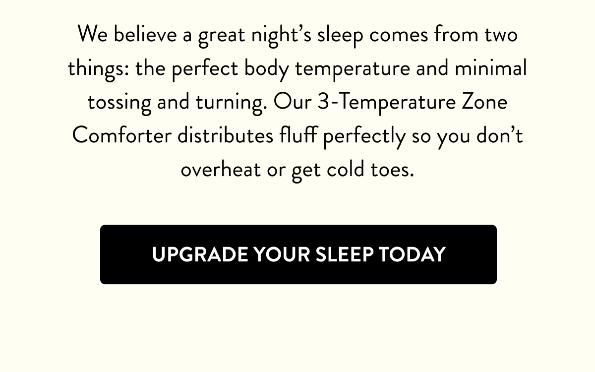 We believe a great night's sleep comes from two things: the perfect body temperature and minimal tossing and turning. Our 3-Temperature Zone Comforter distributes fluff perfectly so you don't overheat or get cold toes. | Upgrade Your Sleep Today