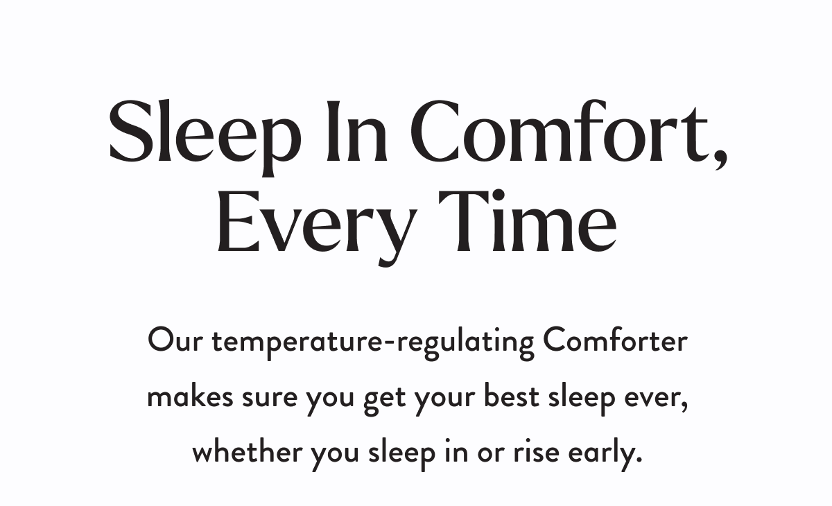 Sleep In Comfort, Every Time | Our temperature-regulating Comforter makes sure you get your best sleep ever, whether you sleep in or rise early.