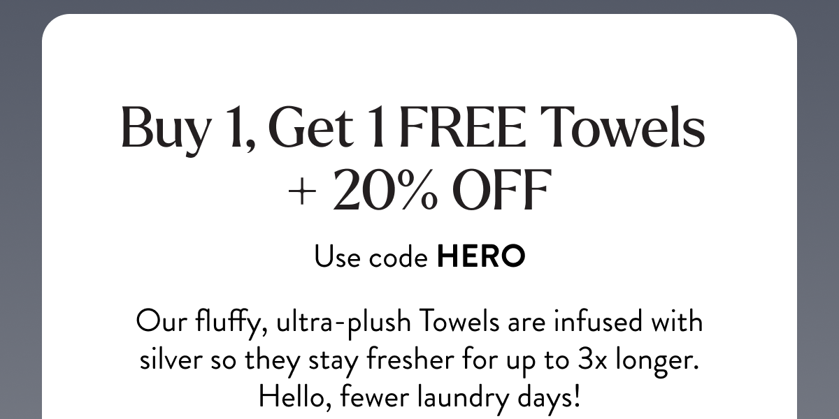 Buy 1, Get 1 FREE Towels + 20% OFF | Use code HERO | Our fluffy, ultra-plush Towels are infused with silver so they stay fresher for up to 3x longer. Hello, fewer laundry days!