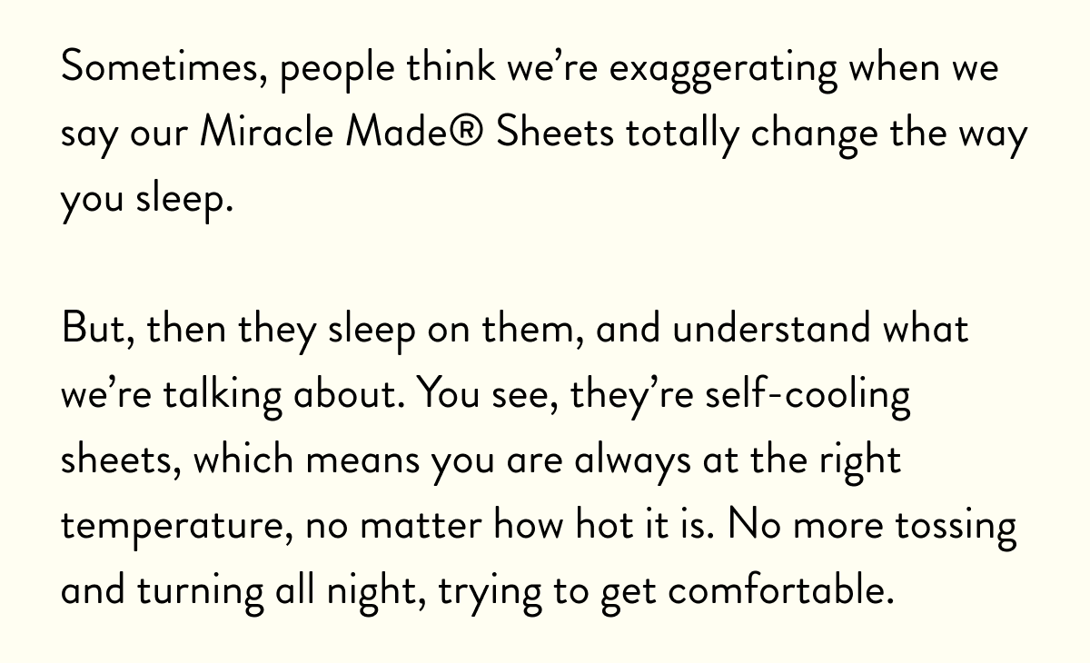 Sometimes, people think we're exaggerating when we say our Miracle made Sheets totally change the way you sleep. | But then they sleep on them, and understand what we're talking about, You see, they're self-cooling sheets, which means you are always at the right temperature, no matter how hot it is. No more tossing and turning all night, trying to get comfortable.