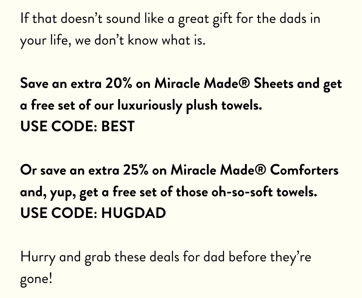 If that doesn't sound like a great gift for the dads in your life, we don't know what is. Save an extra 20% on Miracle Made Sheets and get a free set of our luxuriously plush towels. USE CODE: BEST | Or save an extra 25% on Miracle Made Comforters and, yup, get a free set of those oh-so-soft towels. Use code: HUG DAD | Hurry and grab these deals for dad before they're gone!