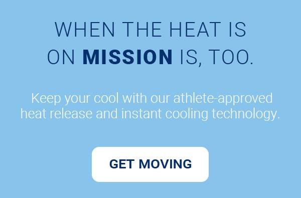 WHEN THE HEAT IS ON MISSION IS, TOO. Keep your cool with our athlete-approved heat release and instant cooling technology. [GET MOVING]