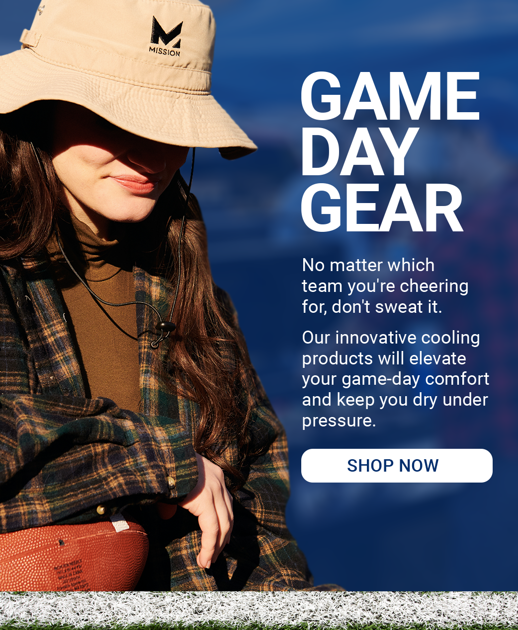 GAME DAY GEAR No matter which team you're cheering for, don't sweat it. Our innovative cooling products will elevate your game-day comfort and keep you dry under pressure. [ SHOP NOW]