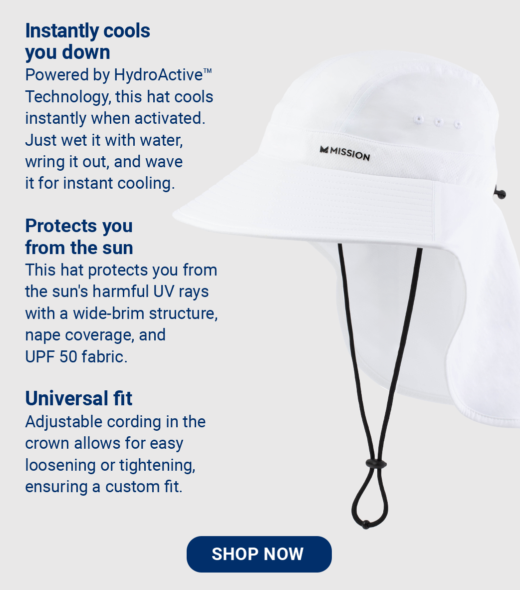 Instantly cools you down Powered by HydroActive™ Technology, this hat cools instantly when activated. Just wet it with water, wring it out, and wave it for instant cooling. Protects you from the sun This hat protects you from the sun's harmful UV rays with a wide-brim structure, nape coverage, and UPF 50 fabric. Universal fit Adjustable cording in the crown allows for easy loosening or tightening, ensuring a custom fit. [SHOP NOW]