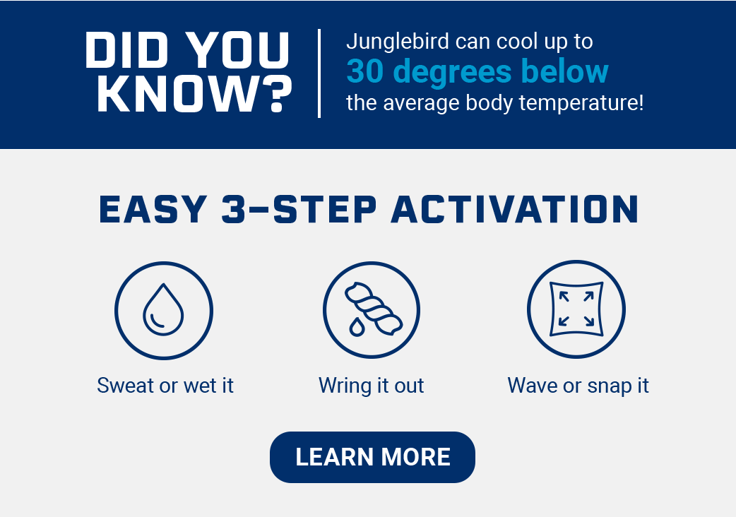 Did you know? Junglebird can cool up to 30 degrees below the average body temperature! Easy 3-Step Activation Sweat or wet it Wring it out Wave or snap it [LEARN MORE]