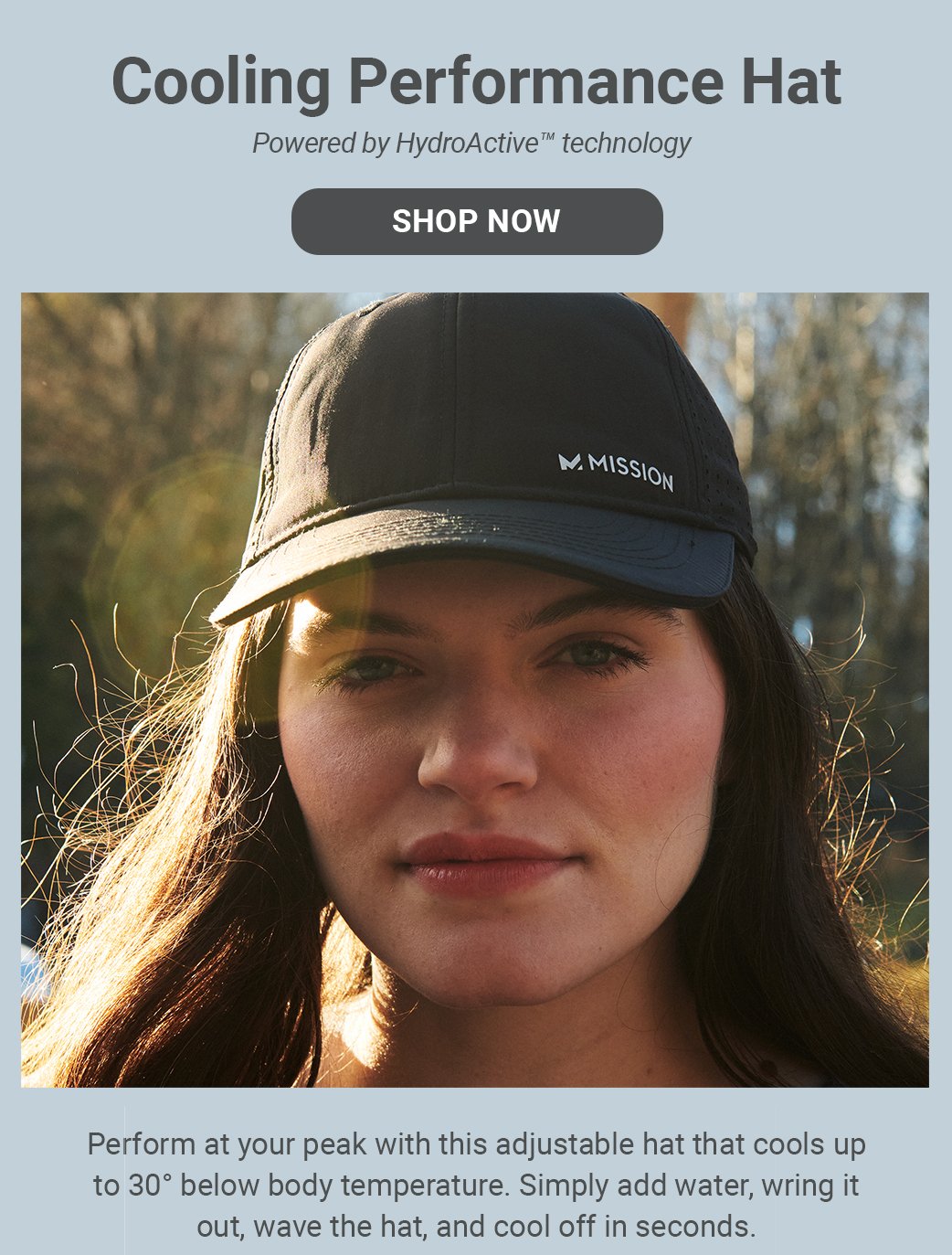 Cooling Performance Hat Powered by HydroActiveTM technology [SHOP NOW]Perform at your peak with this adjustable hat that cools up to 30° below body temperature. Simply add water, wring it out, wave the hat, and cool off in seconds.