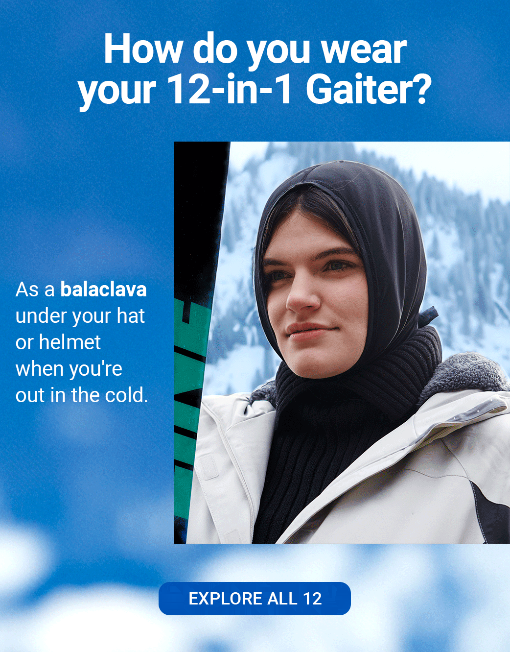 HOW DO YOU WEAR YOUR 12-IN-1 GAITER? As a headband to keep your hair and sweat out of your face. As a balaclava under your hat or helmet when you're out in the cold. As a face mask for protection against the sun, cold winds and debris. [EXPLORE ALL 12]