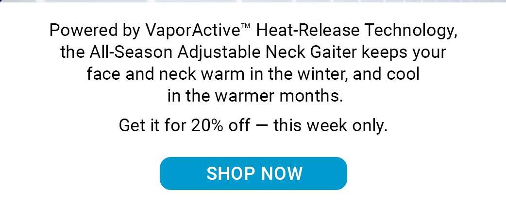 Powered by VaporActive™ Heat-Release Technology, the All-Season Adjustable Neck Gaiter keeps your face and neck warm in the winter, and cool in the warmer months. Get it for 20% off — this week only. [SHOP NOW]