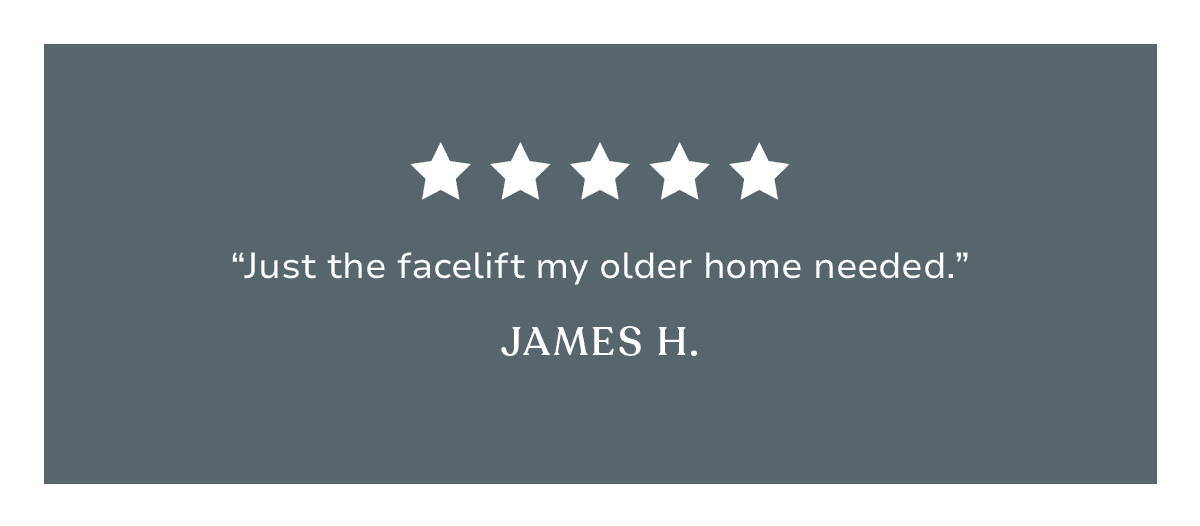 “Just the facelift my home needed.” James H. 