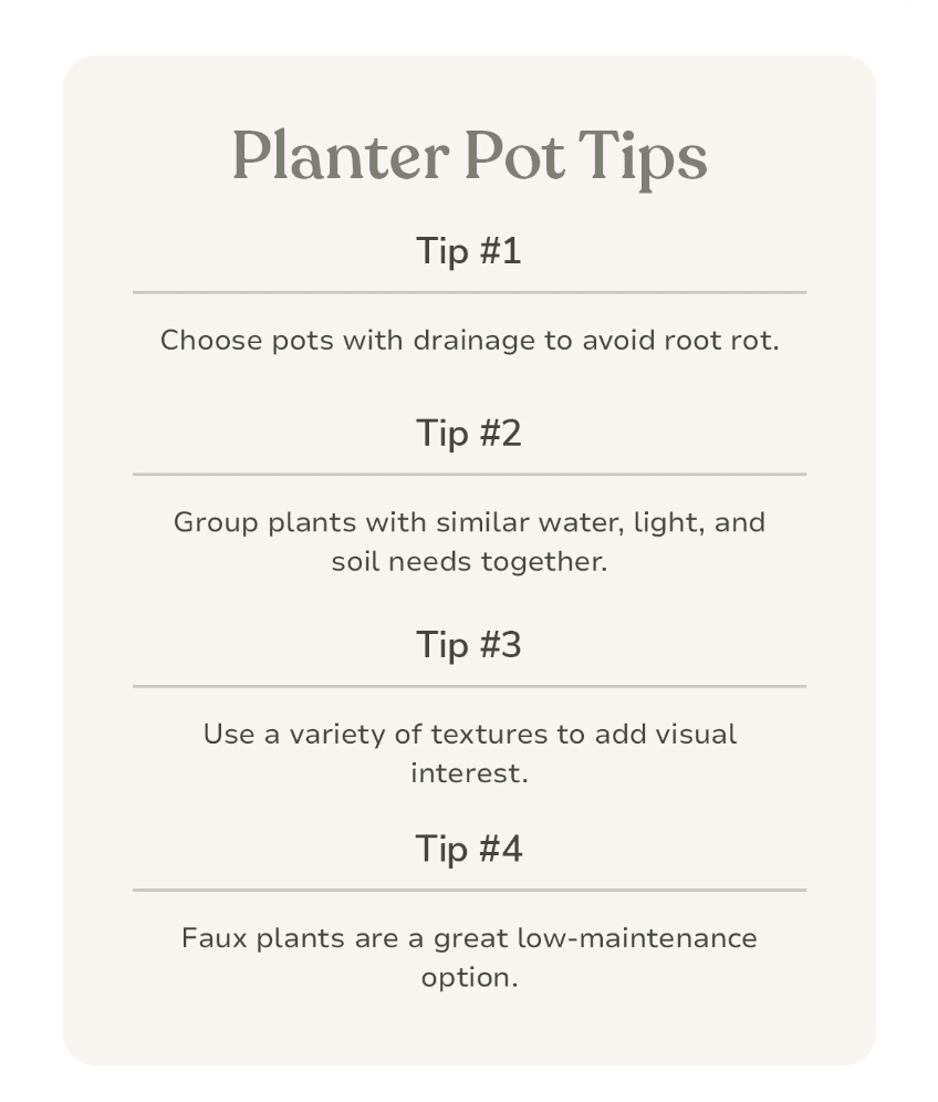 PLANTER POT TIPS Tip #1: Choose pots with drainage to avoid root rot. Tip #2: Group plants with similar water, light, and soil needs together. Tip #3: Use a variety of textures to add visual interest. Tip #4: Faux plants are a great low-maintenance option.