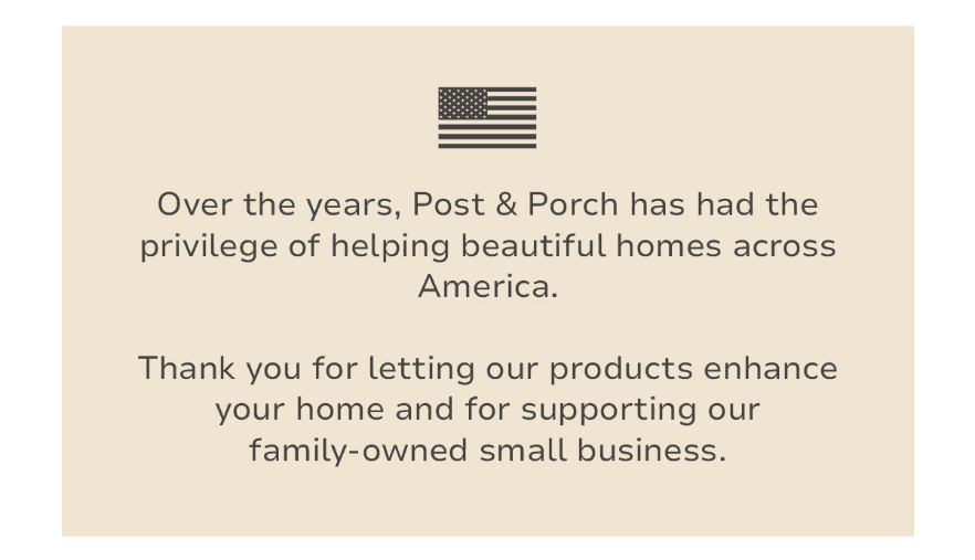 Over the years, Post & Porch has had the privilege of helping beautiful homes across America. Thank you for letting our products enhance your home and for supporting our family-owned small business. 