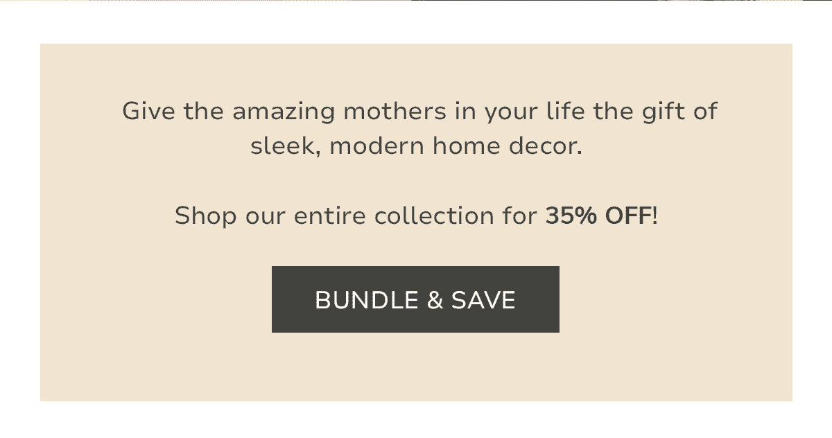 Give the amazing mothers in your life the gift of sleek, modern home decor. Shop our entire collection for 30% OFF!