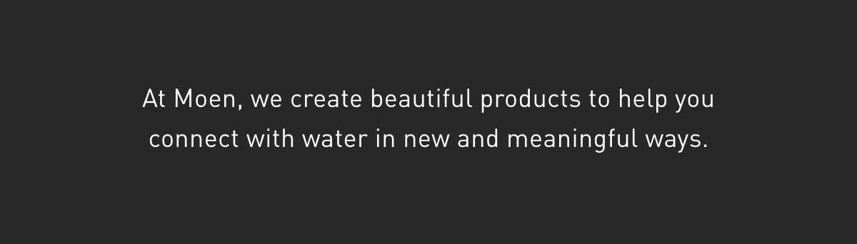 At Moen, we create beautiful products to help you connect with water in new and meaningful ways.