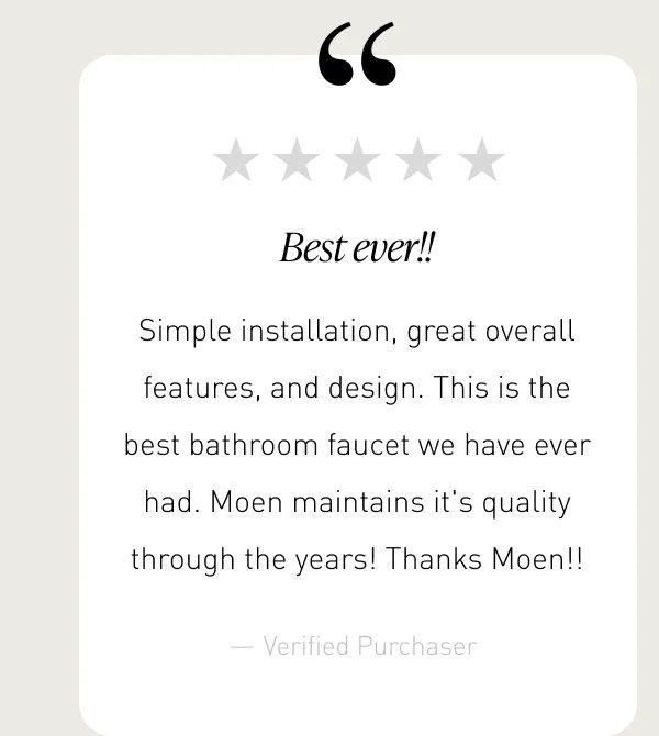 “Best ever!!” | “Simple installation, great overall features, and design. This is the best bathroom faucet we have ever had. Moen maintains it's quality through the years! Thanks Moen!!”