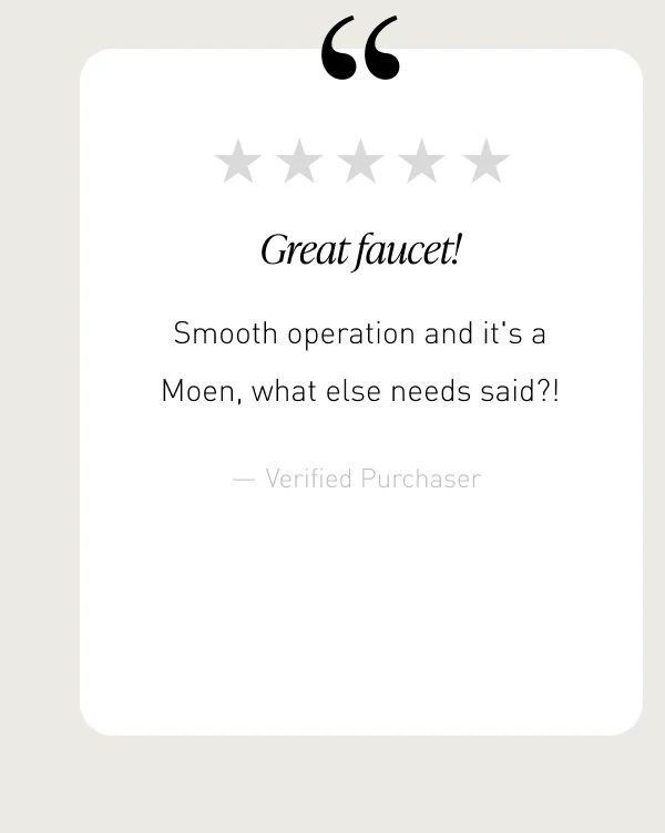 “Great faucet!” | “Smooth operation and it's a Moen, what else needs said?!”