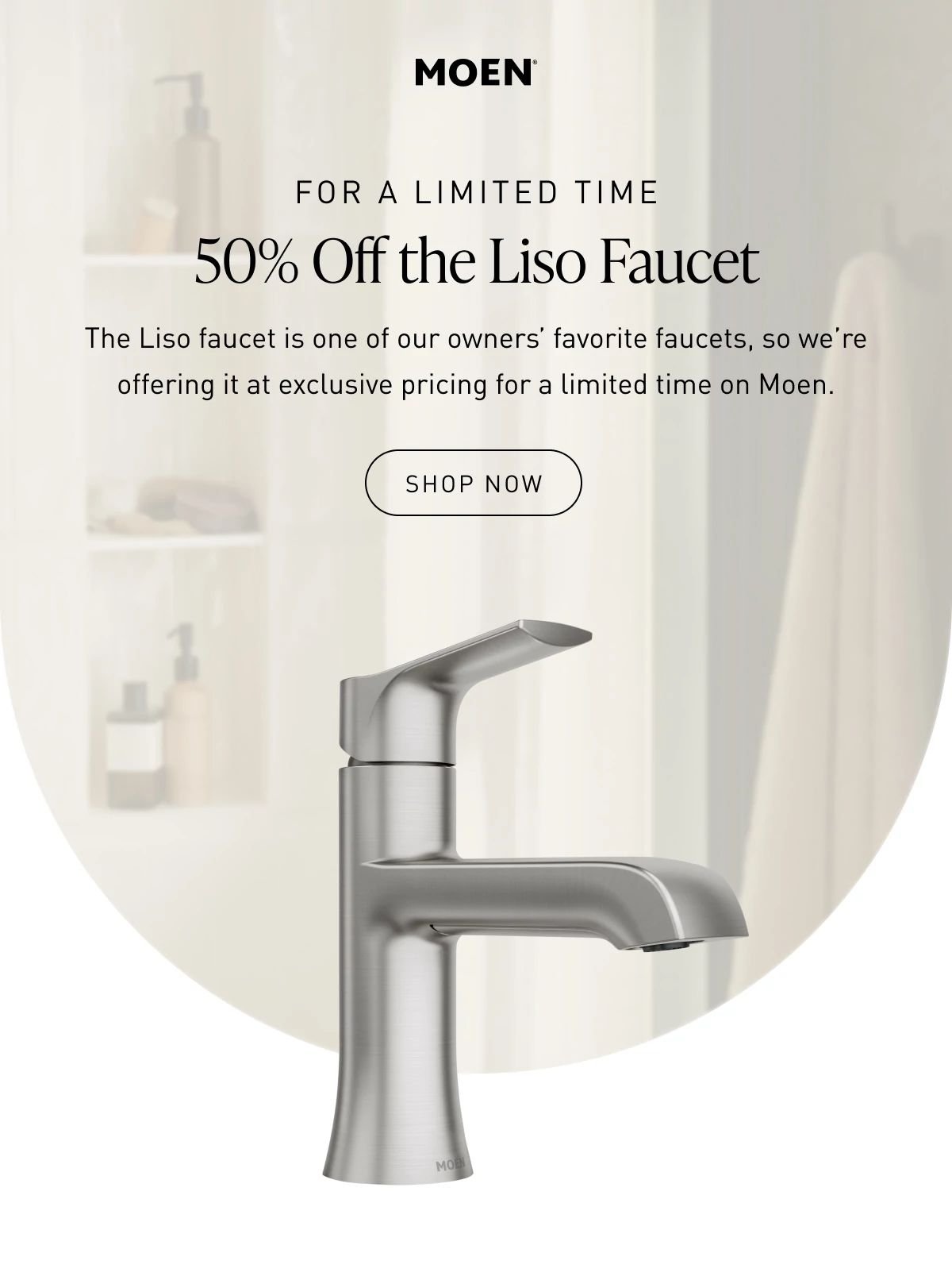 For a Limited Time Get 50% Off the Liso Faucet | The Liso faucet is one of our owners’ favorite faucets, so we’re offering it at exclusive pricing for a limited time on Moen Plus. | Shop Now >