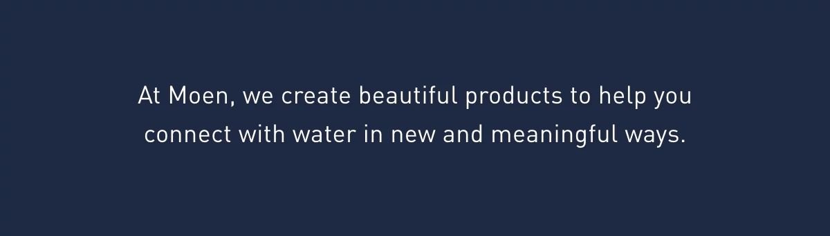 At Moen, we create beautiful products to help you connect with water in new and meaningful ways. 