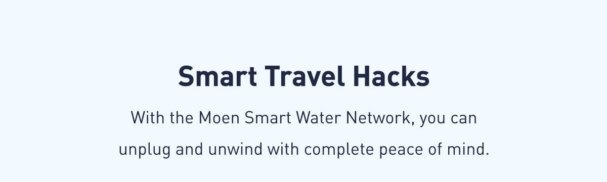 Smart Travel Hacks| With the Moen Smart Water Network, you can unplug and unwind with complete peace of mind. 