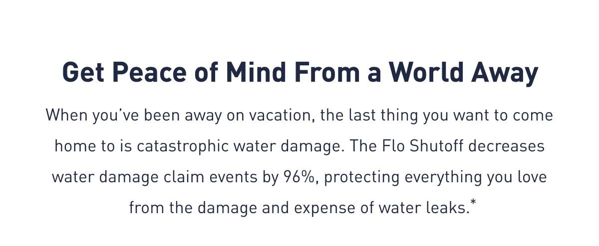 Get Peace of Mind From a World Away | When you’ve been away on vacation, the last thing you want to come home to is catastrophic water damage. The Flo Shutoff decreases water damage claim events by 96%, protecting everything you love from the damage and expense of water leaks.*