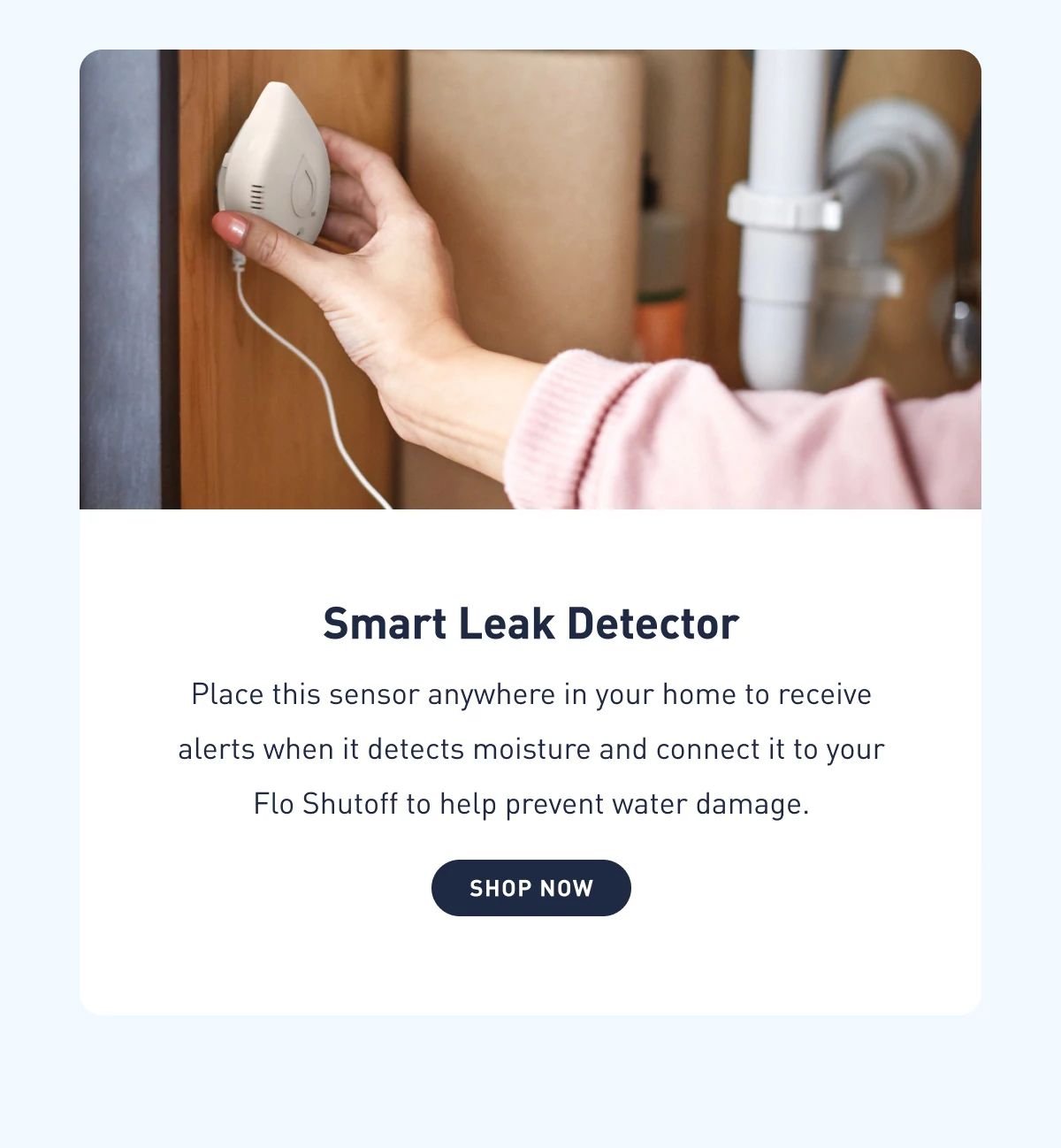 Smart Leak Detector | Place this sensor anywhere in your home to receive alerts when it detects moisture and connect it to your Flo Shutoff to help prevent water damage. | Shop Now