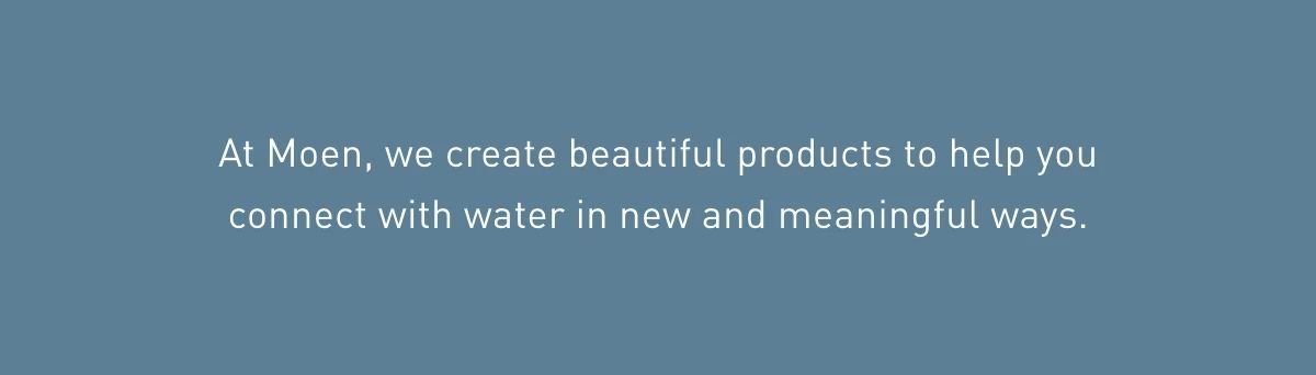 At Moen, we create beautiful products to help you connect with water in new and meaningful ways. 