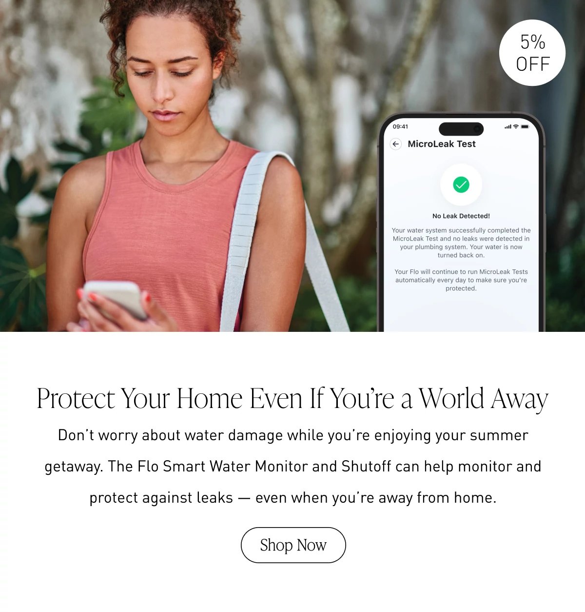 Protect Your Home Even If You’re a World Away | Don’t worry about water damage while you’re enjoying your summer getaway. The Flo Smart Water Monitor and Shutoff can help monitor and protect against leaks — even when you’re away from home. | Shop Now >