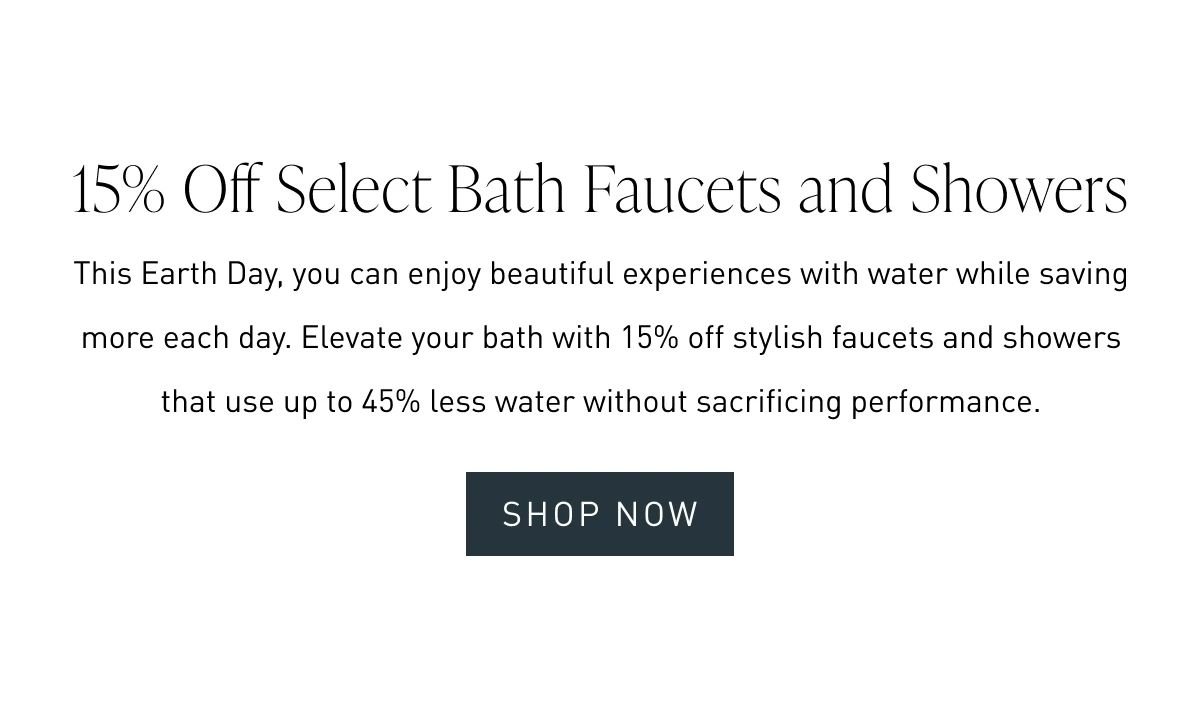 15% Off Select Bath Faucets and Showers | This Earth Day, you can enjoy beautiful experiences with water while saving more each day. Elevate your bath with 15% off stylish faucets and showers that use up to 45% less water without sacrificing performance.
