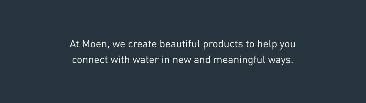 At Moen, we create beautiful products to help you connect with water in new and meaningful ways. 