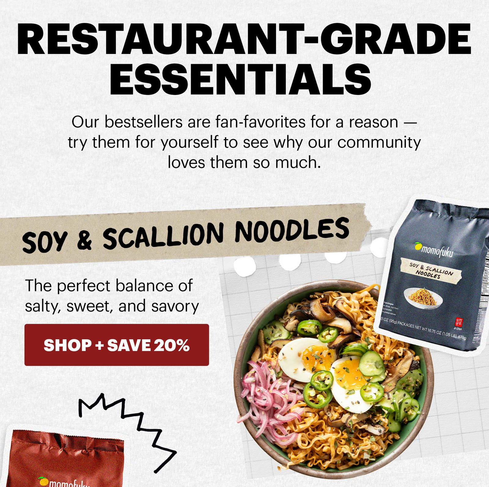 Header: Restaurant-Grade Essentials Sub-header: Our bestsellers are fan-favorites for a reason — try them for yourself to see why our community loves them so much. Header: Soy & Scallion Noodles Sub-header: The perfect balance of salty, sweet, and savory CTA: SHOP + SAVE 20% 