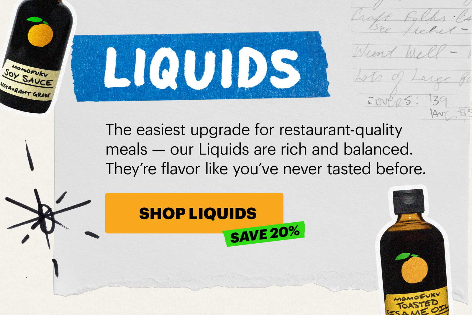 Header: LIQUIDS Sub-header: The easiest upgrade for restaurant-quality meals — our Liquids are rich and balanced. They’re flavor like you’ve never tasted before. CTA: SHOP LIQUIDS 