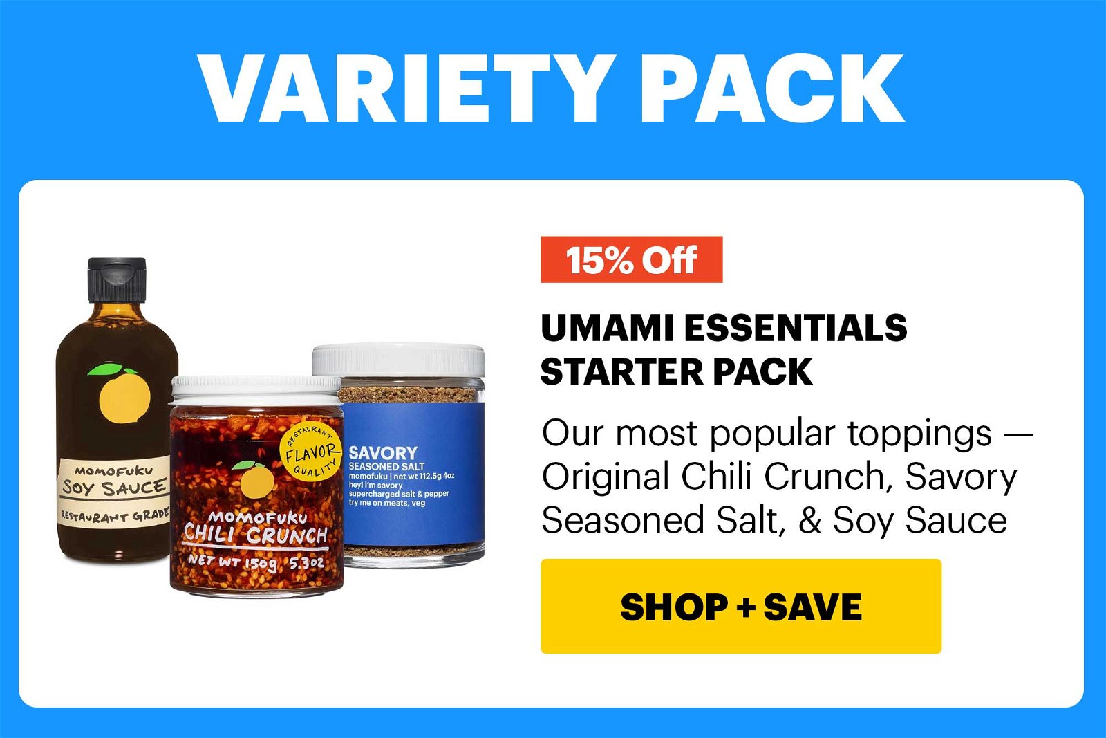 15% OFF. HEADER: VARIETY PACK UMAMI ESSENTIALS STARTER PACK Our most popular toppings — Original Chili Crunch, Savory Seasoned Salt, & Soy Sauce CTA: SHOP & SAVE