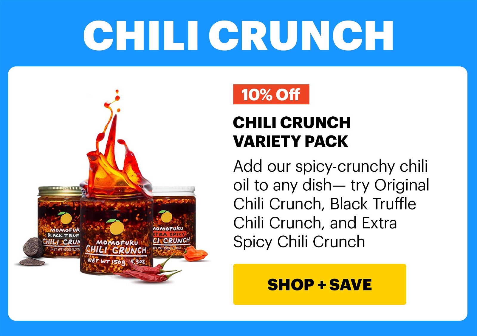 10% OFF HEADER: CHILI CRUNCH CHILI CRUNCH VARIETY PACK Add our spicy-crunchy chili oil to any dish— try Original Chili Crunch, Black Truffle Chili Crunch, and Extra Spicy Chili Crunch CTA: SHOP & SAVE