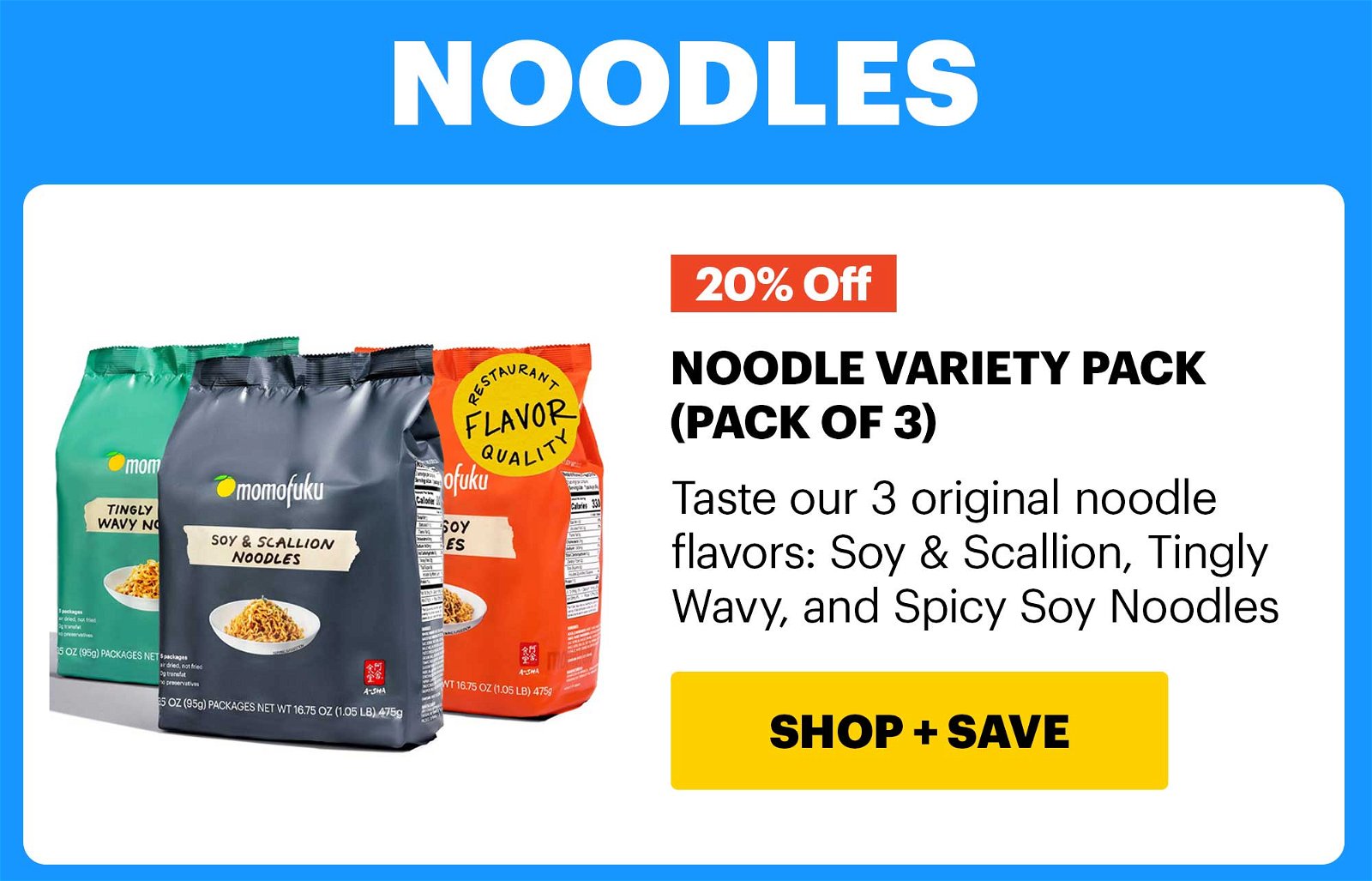 20% OFF HEADER: NOODLES NOODLE VARIETY PACK (PACK OF 3) Taste our 3 original noodle flavors: Soy & Scallion, Tingly Wavy, and Spicy Soy Noodles CTA: SHOP & SAVE