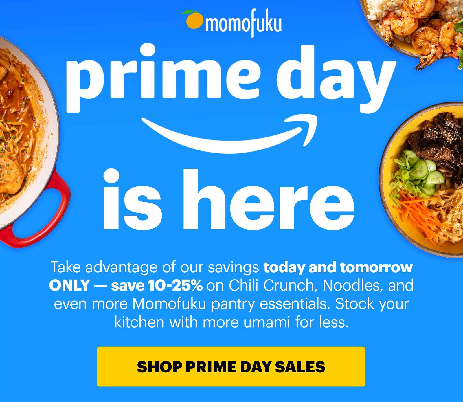 Header: PRIME DAY IS HERE Sub-header: Take advantage of our savings today and tomorrow ONLY — save 10-25% on Chili Crunch, Noodles, and even more Momofuku pantry essentials. Stock your kitchen with more umami for less. CTA: SHOP PRIME DAY SALES