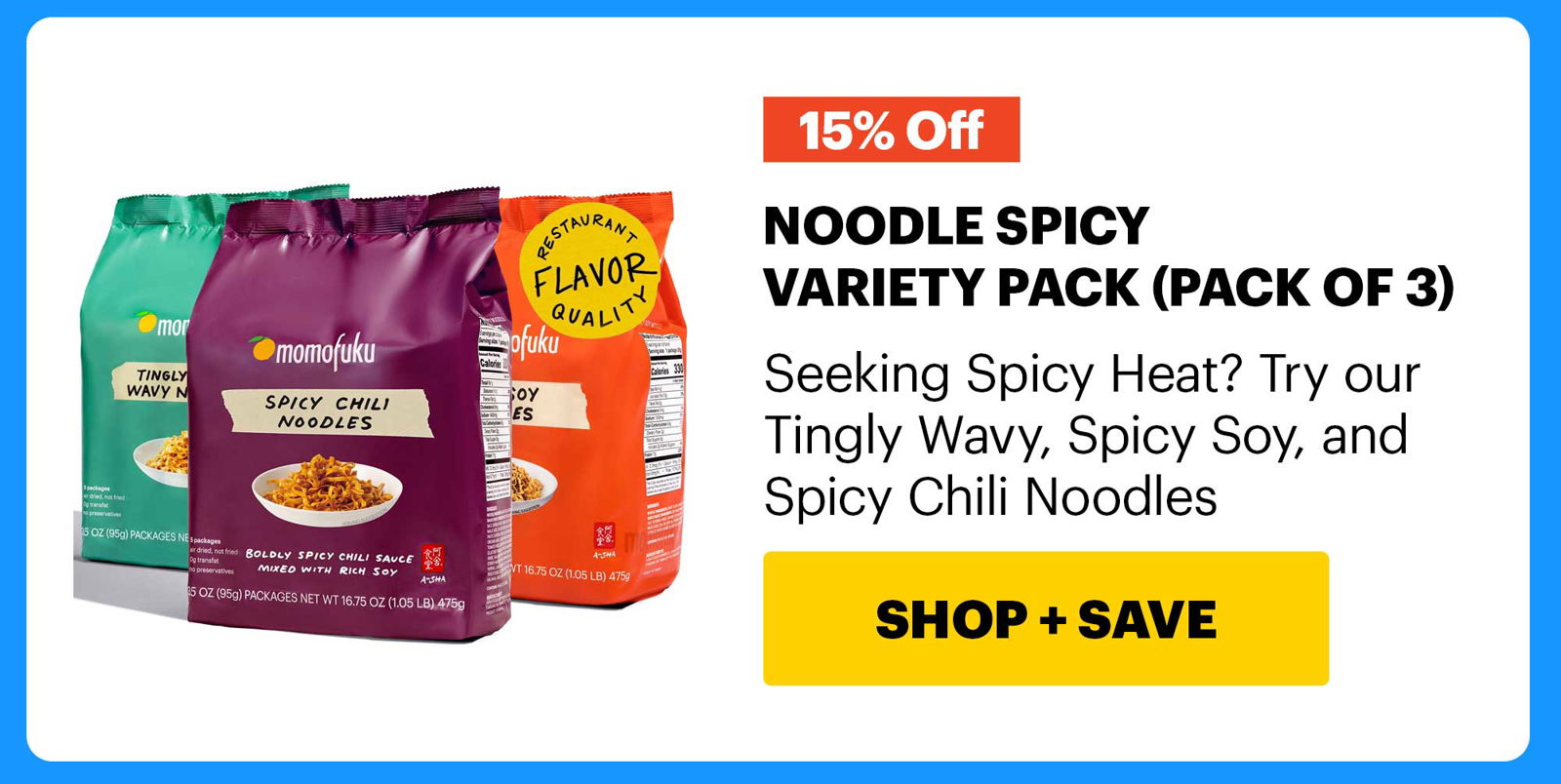 15% OFF. NOODLE SPICY VARIETY PACK (PACK OF 3) Seeking Spicy Heat? Try our Tingly Wavy, Spicy Soy, and Spicy Chili Noodles CTA: SHOP & SAVE