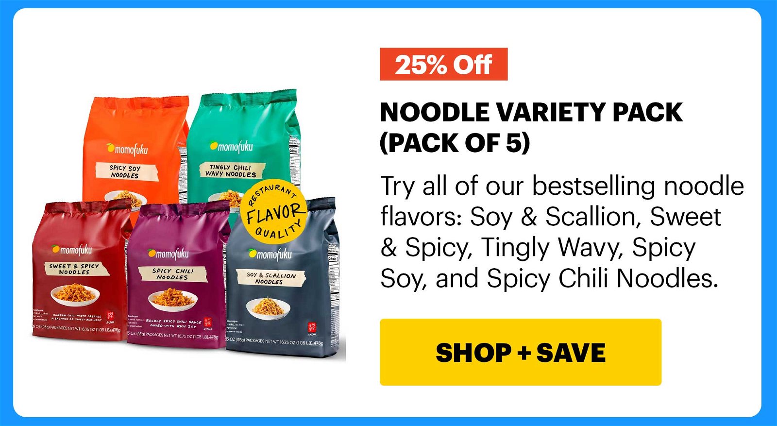 25% OFF. NOODLE VARIETY PACK (PACK OF 5) Try all of our bestselling noodle flavors: Soy & Scallion, Sweet & Spicy, Tingly Wavy, Spicy Soy, and Spicy Chili Noodles. CTA: SHOP & SAVE