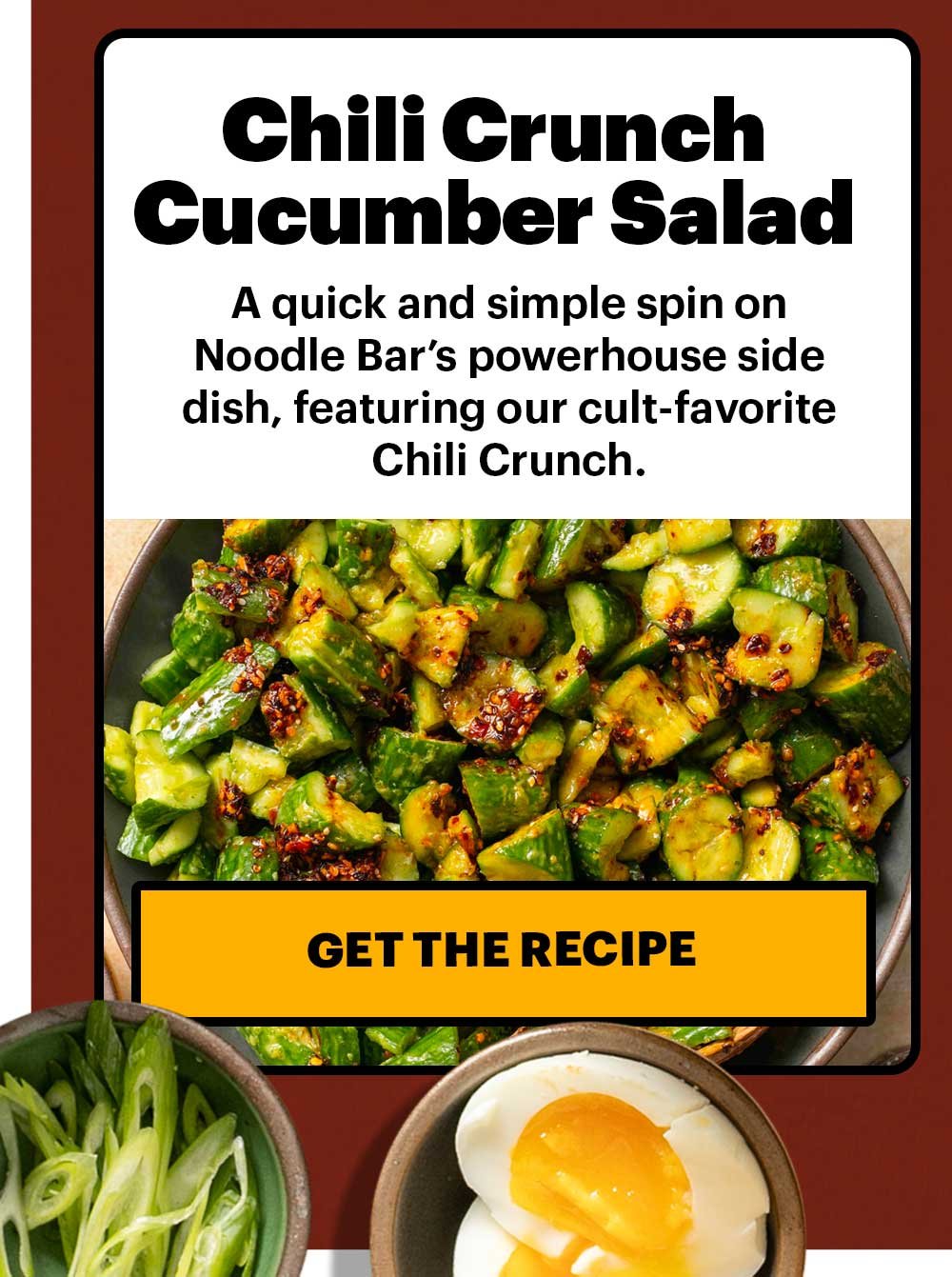 Chili Crunch Cucumber Salad. A quick and simple spin on Noodle Bar’s powerhouse side dish, featuring our cult-favorite Chili Crunch. GET THE RECIPE