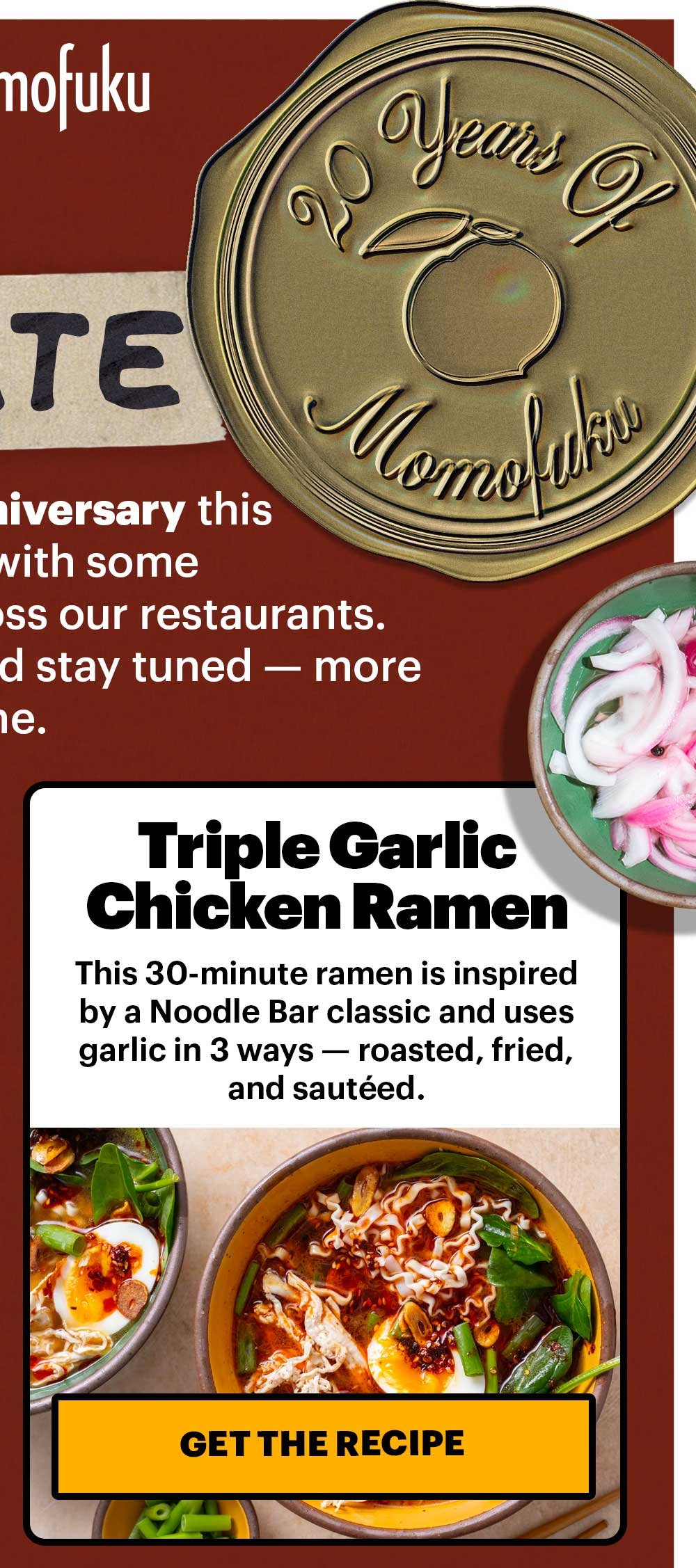 LET’S CELEBRATE! As we celebrate our 20th Anniversary this year, we’re kicking things off with some fan-favorite recipes from across our restaurants. Thanks for sticking around and stay tuned — more 20th year celebrations to come. Triple Garlic Chicken Ramen. This 30-minute ramen is inspired by a Noodle Bar classic and uses garlic in 3 ways — roasted, fried, and sautéed. GET THE RECIPE