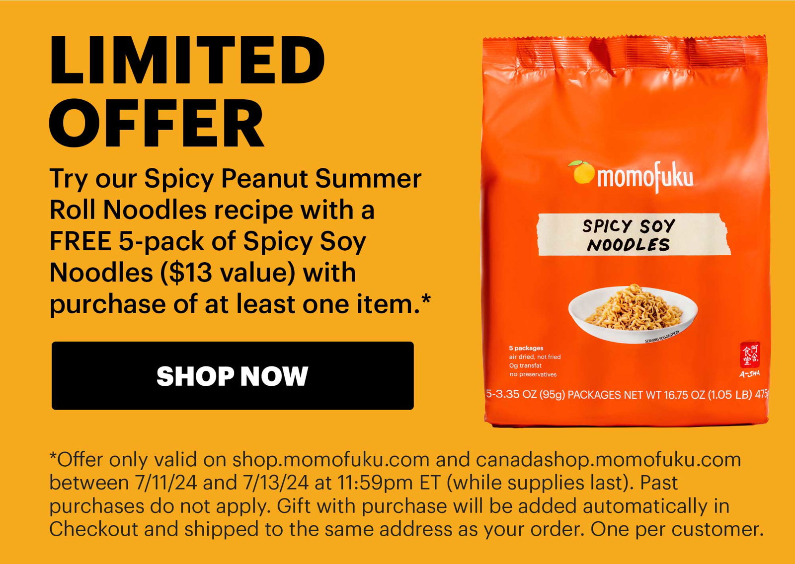 Header: LIMITED OFFER Sub-text: Try our Spicy Peanut Summer Roll Noodles recipe with a FREE 5-pack of Spicy Soy Noodles (\\$13 value) with purchase of at least one item.* CTA: SHOP NOW Sub-text: *Offer only valid on shop.momofuku.com and canadashop.momofuku.com between 7/11/24 and 7/13/24 at 11:59pm ET (while supplies last). Past purchases do not apply. Gift with purchase will be added automatically in Checkout and shipped to the same address as your order. One per customer. 