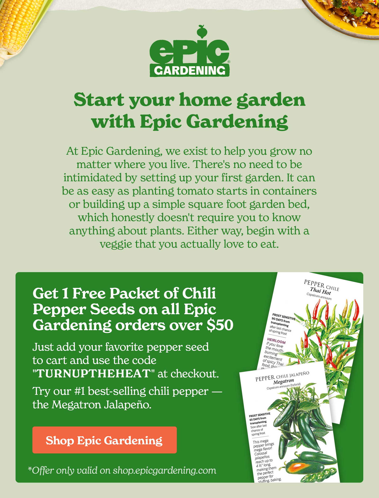 HEADER: START YOUR HOME GARDEN WITH EPIC GARDENING “At Epic Gardening, we exist to help you help you grow no matter where you live. There's no need to be intimidated by setting up your first garden. It can be as easy as planting tomato starts in containers or building up a simple square foot garden bed, which honestly doesn't require you to know anything about plants. Either way, begin with a veggie that you actually love to eat.” PROMO OFFER: Get 1 Free Packet of Chili Pepper Seeds on all orders over \\$50. Just add your favorite pepper seed to cart and use the code "TURNUPTHEHEAT" at checkout. Try our #1 best-selling chili pepper — the Megatron Jalapeño