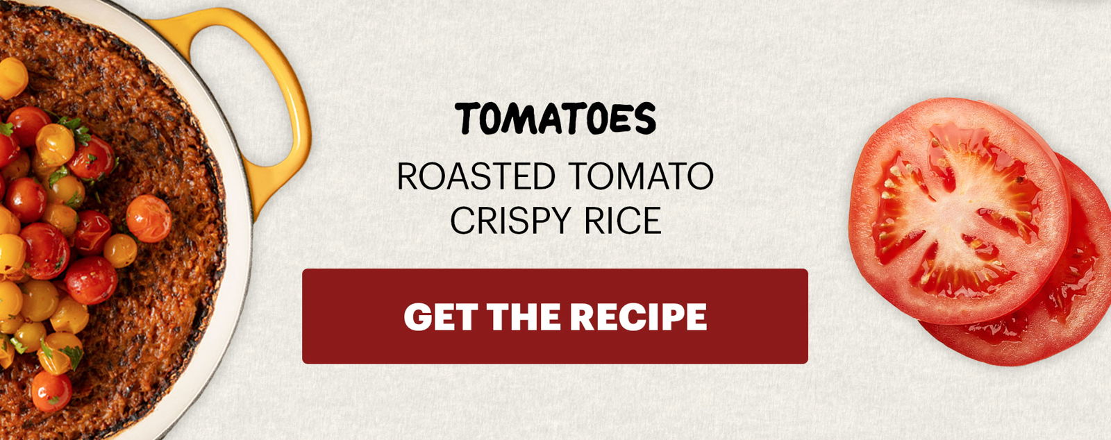 SUB-HEADER: TOMATOES ROASTED TOMATO CRISPY RICE. CTA: GET THE RECIPE